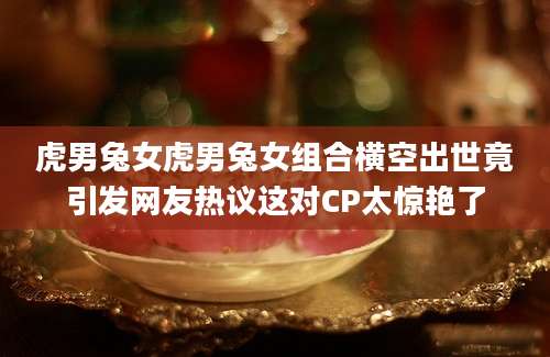 虎男兔女虎男兔女组合横空出世竟引发网友热议这对CP太惊艳了
