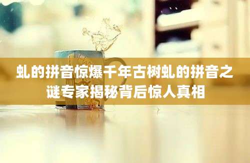 虬的拼音惊爆千年古树虬的拼音之谜专家揭秘背后惊人真相