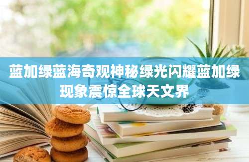 蓝加绿蓝海奇观神秘绿光闪耀蓝加绿现象震惊全球天文界