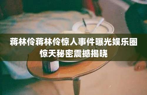 蒋林伶蒋林伶惊人事件曝光娱乐圈惊天秘密震撼揭晓