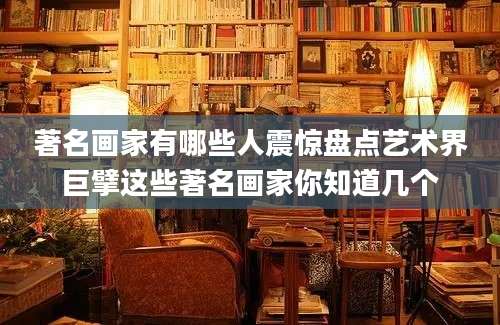 著名画家有哪些人震惊盘点艺术界巨擘这些著名画家你知道几个