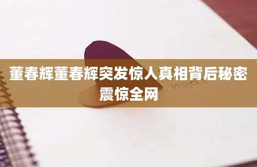 董春辉董春辉突发惊人真相背后秘密震惊全网