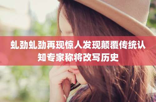 虬劲虬劲再现惊人发现颠覆传统认知专家称将改写历史
