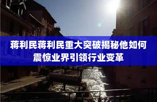蒋利民蒋利民重大突破揭秘他如何震惊业界引领行业变革