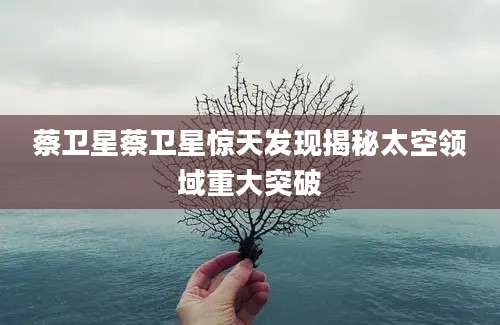 蔡卫星蔡卫星惊天发现揭秘太空领域重大突破