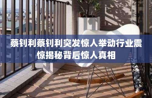 蔡钊利蔡钊利突发惊人举动行业震惊揭秘背后惊人真相