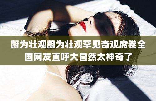 蔚为壮观蔚为壮观罕见奇观席卷全国网友直呼大自然太神奇了