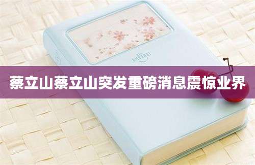 蔡立山蔡立山突发重磅消息震惊业界