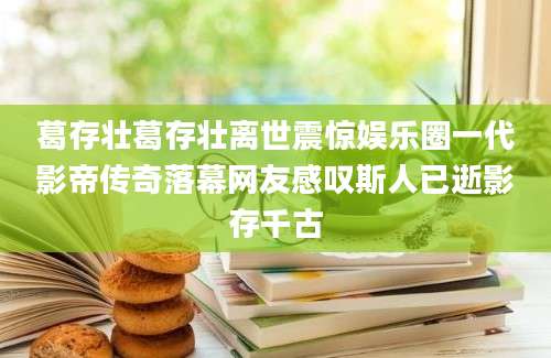 葛存壮葛存壮离世震惊娱乐圈一代影帝传奇落幕网友感叹斯人已逝影存千古