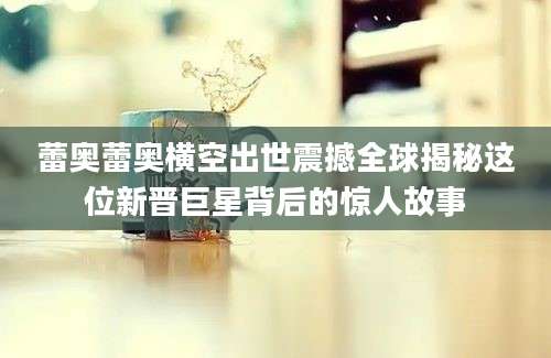 蕾奥蕾奥横空出世震撼全球揭秘这位新晋巨星背后的惊人故事