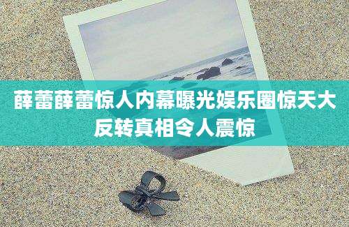 薛蕾薛蕾惊人内幕曝光娱乐圈惊天大反转真相令人震惊
