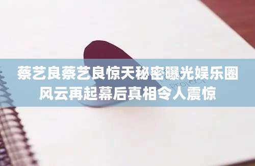 蔡艺良蔡艺良惊天秘密曝光娱乐圈风云再起幕后真相令人震惊