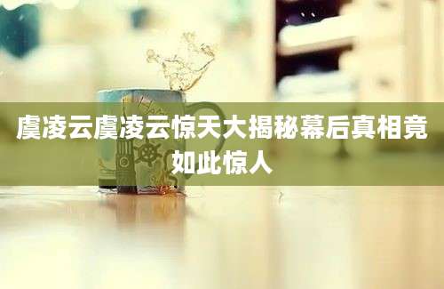 虞凌云虞凌云惊天大揭秘幕后真相竟如此惊人