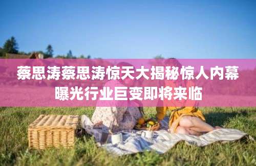 蔡思涛蔡思涛惊天大揭秘惊人内幕曝光行业巨变即将来临