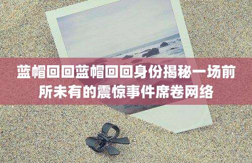 蓝帽回回蓝帽回回身份揭秘一场前所未有的震惊事件席卷网络