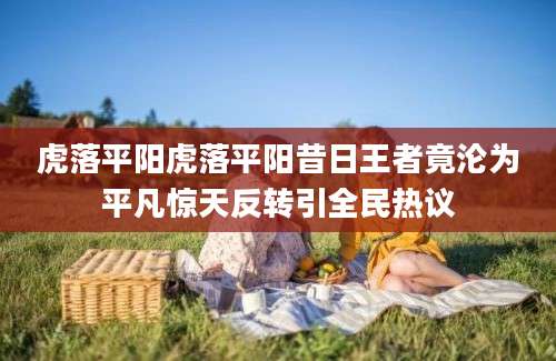 虎落平阳虎落平阳昔日王者竟沦为平凡惊天反转引全民热议