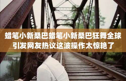 蜡笔小新桑巴蜡笔小新桑巴狂舞全球引发网友热议这波操作太惊艳了
