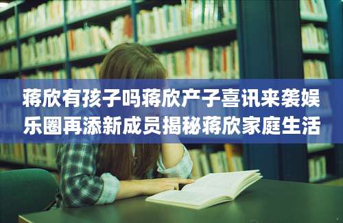 蒋欣有孩子吗蒋欣产子喜讯来袭娱乐圈再添新成员揭秘蒋欣家庭生活