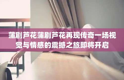 蒲剧芦花蒲剧芦花再现传奇一场视觉与情感的震撼之旅即将开启