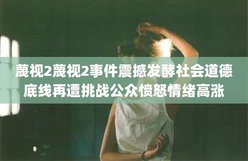 蔑视2蔑视2事件震撼发酵社会道德底线再遭挑战公众愤怒情绪高涨