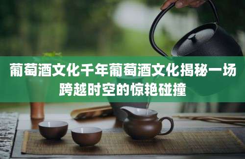 葡萄酒文化千年葡萄酒文化揭秘一场跨越时空的惊艳碰撞