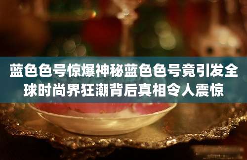 蓝色色号惊爆神秘蓝色色号竟引发全球时尚界狂潮背后真相令人震惊