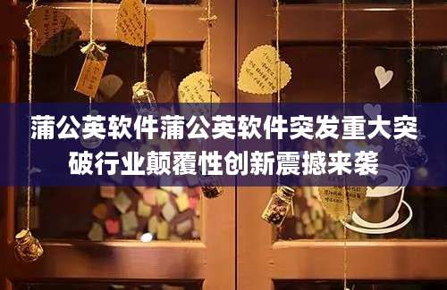蒲公英软件蒲公英软件突发重大突破行业颠覆性创新震撼来袭