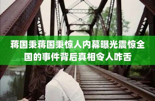 蒋国秉蒋国秉惊人内幕曝光震惊全国的事件背后真相令人咋舌