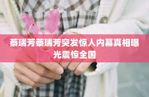 蔡瑞芳蔡瑞芳突发惊人内幕真相曝光震惊全国