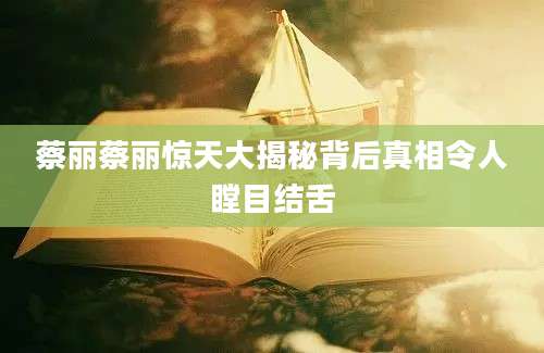蔡丽蔡丽惊天大揭秘背后真相令人瞠目结舌