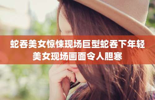 蛇吞美女惊悚现场巨型蛇吞下年轻美女现场画面令人胆寒