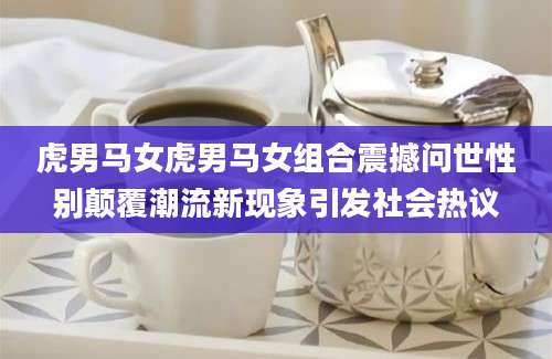 虎男马女虎男马女组合震撼问世性别颠覆潮流新现象引发社会热议