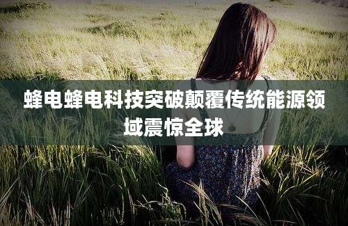 蜂电蜂电科技突破颠覆传统能源领域震惊全球