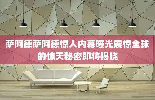萨阿德萨阿德惊人内幕曝光震惊全球的惊天秘密即将揭晓