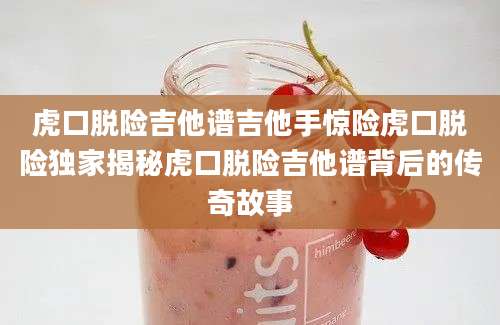 虎口脱险吉他谱吉他手惊险虎口脱险独家揭秘虎口脱险吉他谱背后的传奇故事