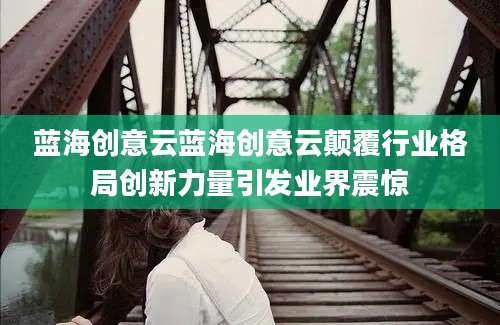 蓝海创意云蓝海创意云颠覆行业格局创新力量引发业界震惊