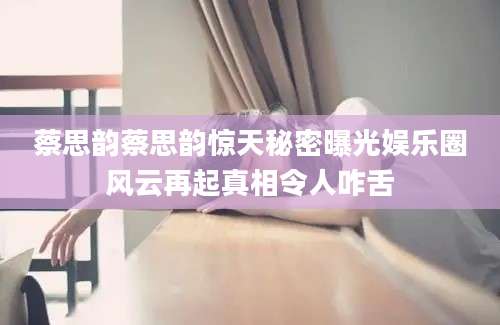 蔡思韵蔡思韵惊天秘密曝光娱乐圈风云再起真相令人咋舌