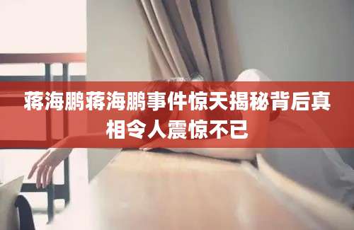 蒋海鹏蒋海鹏事件惊天揭秘背后真相令人震惊不已