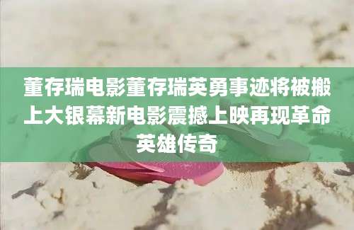 董存瑞电影董存瑞英勇事迹将被搬上大银幕新电影震撼上映再现革命英雄传奇