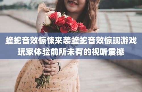 蝰蛇音效惊悚来袭蝰蛇音效惊现游戏玩家体验前所未有的视听震撼