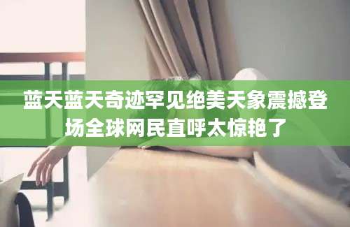 蓝天蓝天奇迹罕见绝美天象震撼登场全球网民直呼太惊艳了