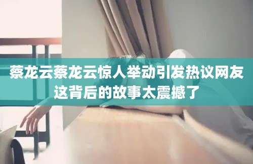 蔡龙云蔡龙云惊人举动引发热议网友这背后的故事太震撼了