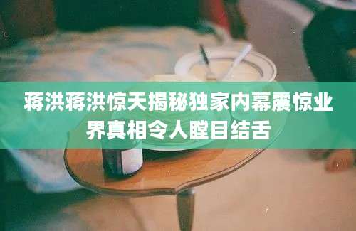 蒋洪蒋洪惊天揭秘独家内幕震惊业界真相令人瞠目结舌