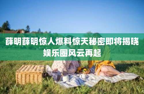 薛明薛明惊人爆料惊天秘密即将揭晓娱乐圈风云再起