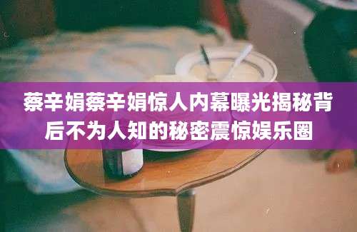 蔡辛娟蔡辛娟惊人内幕曝光揭秘背后不为人知的秘密震惊娱乐圈