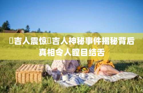 蒟吉人震惊蒟吉人神秘事件揭秘背后真相令人瞠目结舌