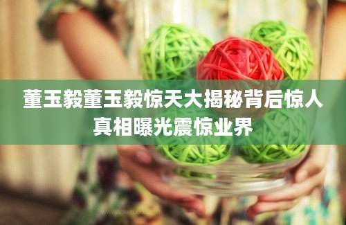 董玉毅董玉毅惊天大揭秘背后惊人真相曝光震惊业界
