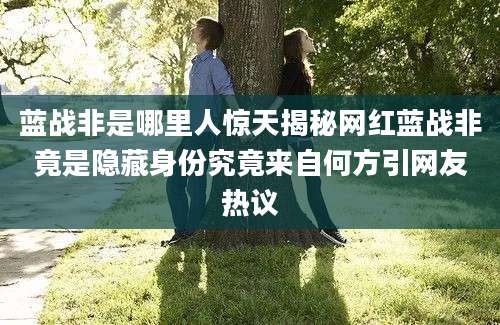 蓝战非是哪里人惊天揭秘网红蓝战非竟是隐藏身份究竟来自何方引网友热议