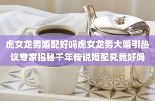 虎女龙男婚配好吗虎女龙男大婚引热议专家揭秘千年传说婚配究竟好吗
