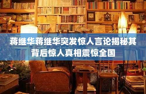蒋继华蒋继华突发惊人言论揭秘其背后惊人真相震惊全国